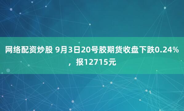 网络配资炒股 9月3日20号胶期货收盘下跌0.24%,报12715元