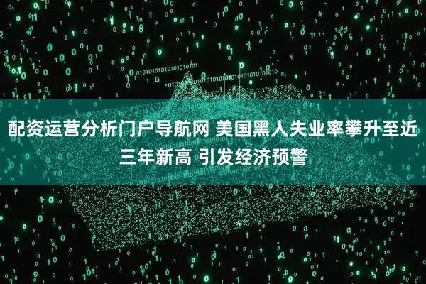 配资运营分析门户导航网 美国黑人失业率攀升至近三年新高 引发经济预警