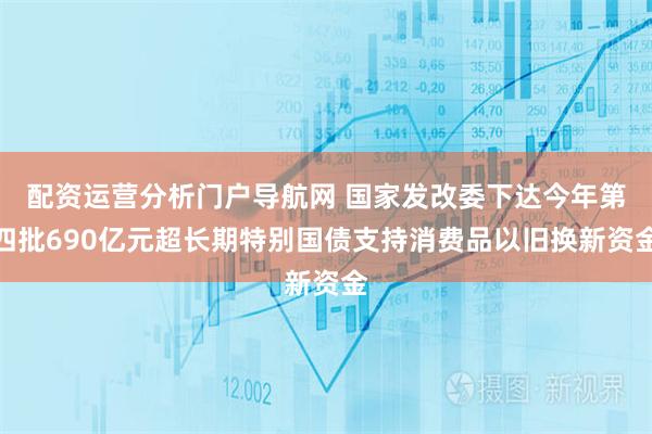 配资运营分析门户导航网 国家发改委下达今年第四批690亿元超长期特别国债支持消费品以旧换新资金