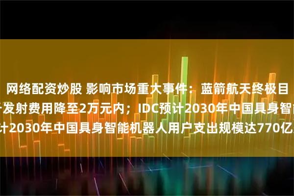 网络配资炒股 影响市场重大事件:蓝箭航天终极目标是将朱雀三号每公斤发射费用降至2万元内;IDC预计2030年中国具身智能机器人用户支出规模达770亿美元