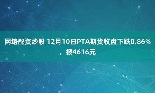 网络配资炒股 12月10日PTA期货收盘下跌0.86%,报4616元