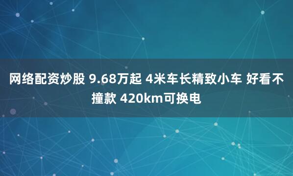 网络配资炒股 9.68万起 4米车长精致小车 好看不撞款 420km可换电