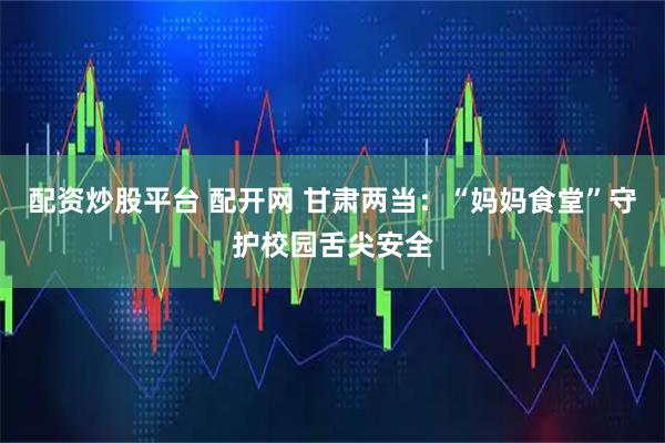 配资炒股平台 配开网 甘肃两当：“妈妈食堂”守护校园舌尖安全