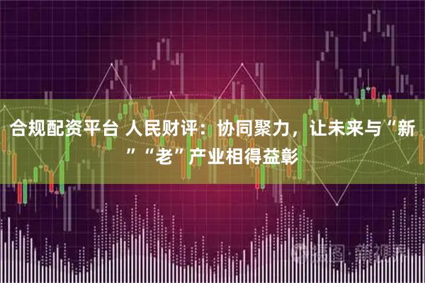 合规配资平台 人民财评：协同聚力，让未来与“新”“老”产业相得益彰