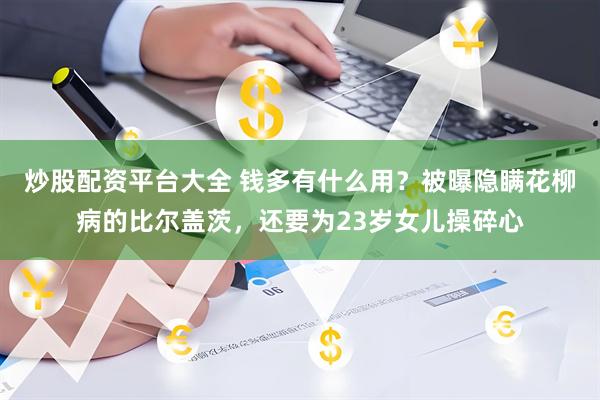 炒股配资平台大全 钱多有什么用？被曝隐瞒花柳病的比尔盖茨，还要为23岁女儿操碎心