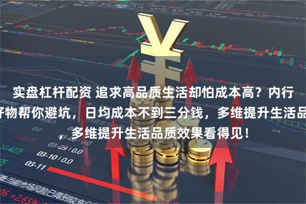 实盘杠杆配资 追求高品质生活却怕成本高？内行精选这些生活好物帮你避坑，日均成本不到三分钱，多维提升生活品质效果看得见！