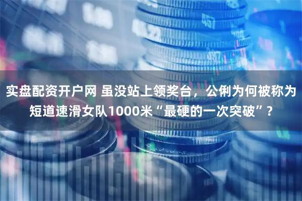 实盘配资开户网 虽没站上领奖台，公俐为何被称为短道速滑女队1000米“最硬的一次突破”？