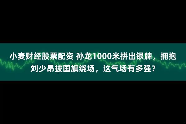 小麦财经股票配资 孙龙1000米拼出银牌，拥抱刘少昂披国旗绕场，这气场有多强？