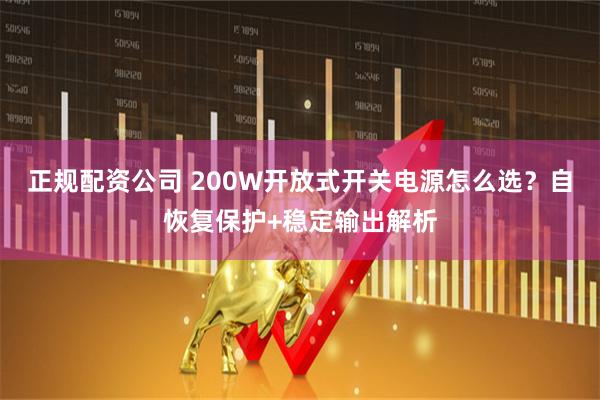 正规配资公司 200W开放式开关电源怎么选？自恢复保护+稳定输出解析
