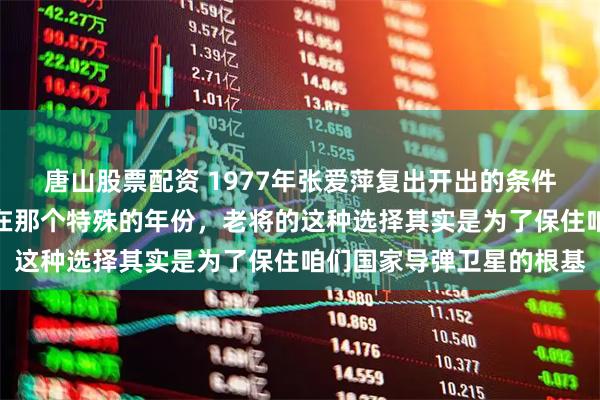 唐山股票配资 1977年张爱萍复出开出的条件居然是调走合作伙伴。在那个特殊的年份，老将的这种选择其实是为了保住咱们国家导弹卫星的根基