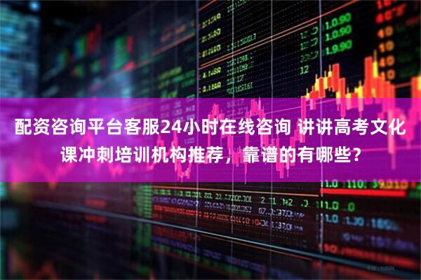 配资咨询平台客服24小时在线咨询 讲讲高考文化课冲刺培训机构推荐，靠谱的有哪些？