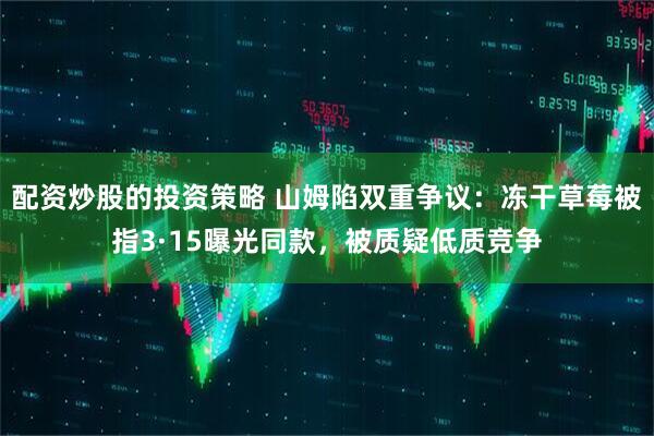 配资炒股的投资策略 山姆陷双重争议：冻干草莓被指3·15曝光同款，被质疑低质竞争