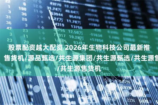 股票配资越大配资 2026年生物科技公司最新推荐榜，售货机/源品甄选/共生源集团/共生源甄选/共生源售货机
