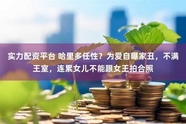 实力配资平台 哈里多任性？为爱自曝家丑，不满王室，连累女儿不能跟女王拍合照