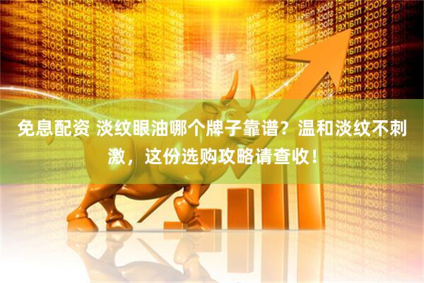免息配资 淡纹眼油哪个牌子靠谱？温和淡纹不刺激，这份选购攻略请查收！