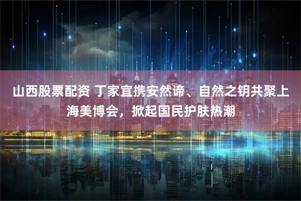 山西股票配资 丁家宜携安然谛、自然之钥共聚上海美博会，掀起国民护肤热潮